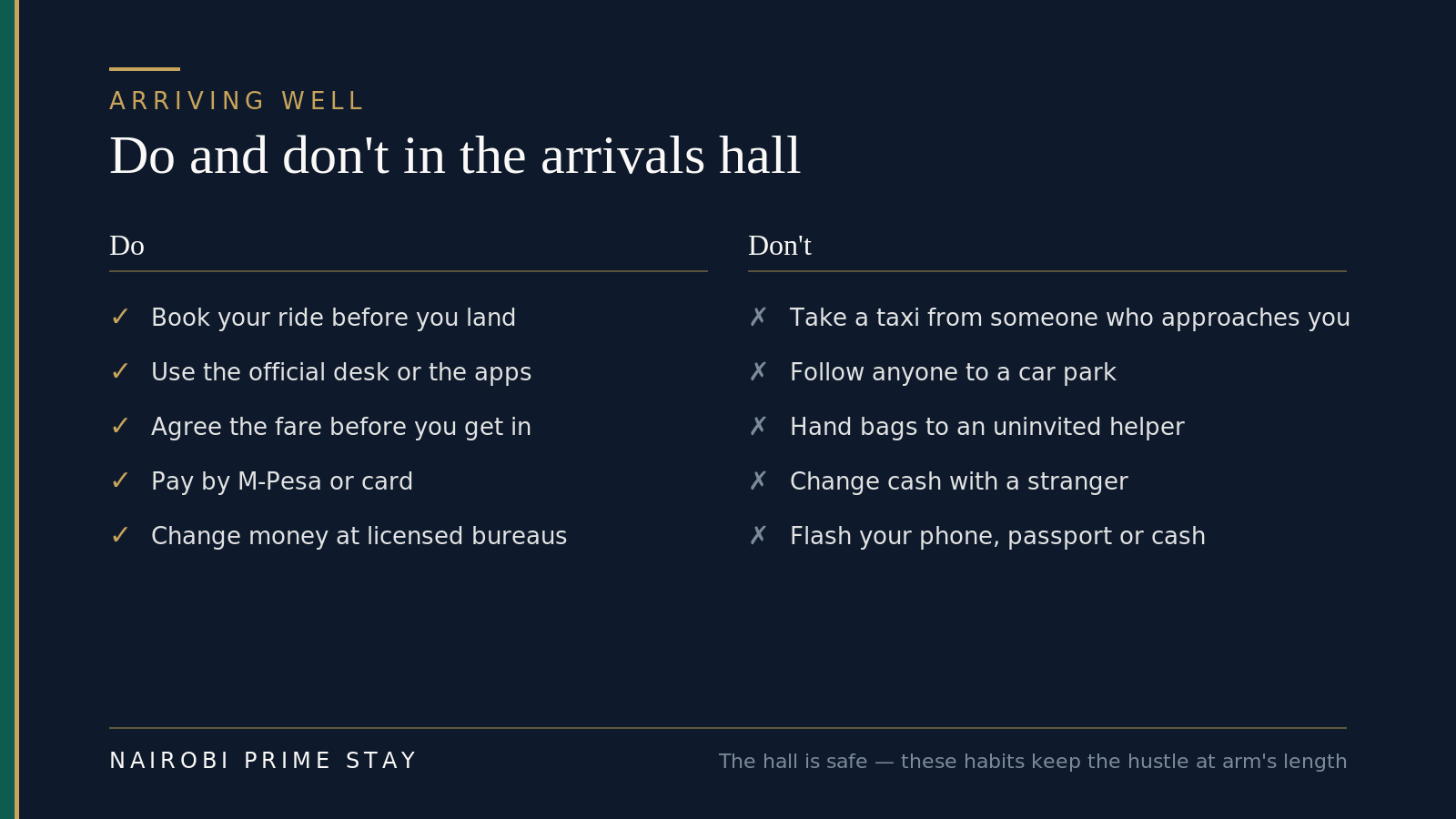 Arriving at JKIA, do and don't: do book your ride before you land or use the official taxi desk and apps, agree the fare first, pay by M-Pesa or card, change money only at licensed bureaus inside the terminal, and keep your passport and phone zipped away; don't accept a taxi from someone who approaches you, follow anyone to a car park, hand your bags to an uninvited "helper," or change cash with a stranger offering a better rate.