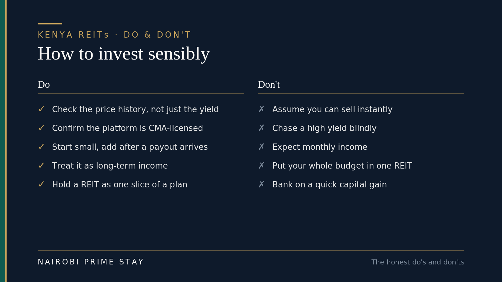 Do and don't for Kenyan REIT investors: do check the price history not just the yield, confirm the platform is CMA-licensed, start small and add after a payout arrives, treat it as long-term income, and hold a REIT as one slice of a plan; don't assume you can sell instantly, chase a high yield blindly, expect monthly income, put your whole budget in one REIT, or bank on a quick capital gain.